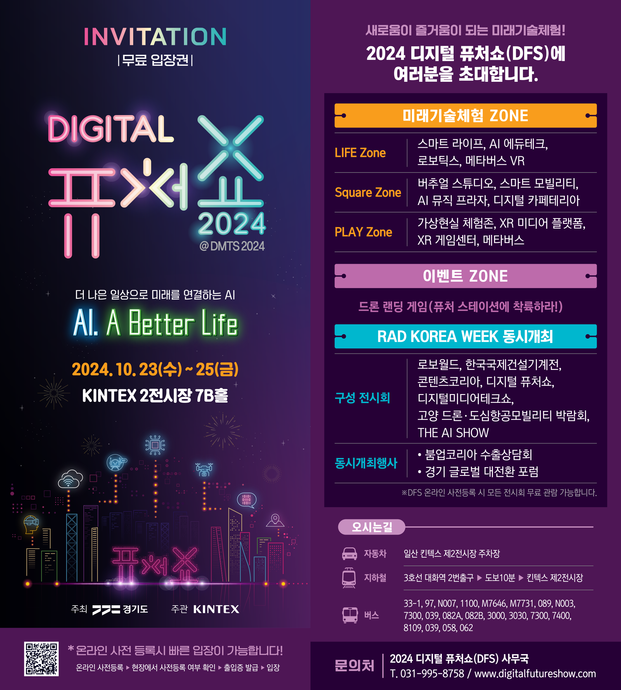 INVITATION |무료 입장권| DIGITAL 퓨처쇼 2024 @DMTS2024 더 나은 일상으로 미래를 연결하는 AI Al. A Better Life 2024.10.23(수)~25(금) KINTEX 2전시장 7B홀 주최 경기도 주관 KINTEX *온라인 사전 등록시 빠른 입장이 가능합니다! 온라인 사전등록 ▶ 현장에서 사전등록 여부 확인 ▶ 출입증 발급 ▶ 입장 새로움이 즐거움이 되는 미래기술체험! 2024 디지털 퓨처쇼(DFS)에 여러분을 초대합니다. 미래기술체험 ZONE LIFE Zone: 스마트 라이프, AI 에듀테크, 로보틱스, 메타버스 VR Square Zone: 버추얼 스튜디오, 스마트 모빌리티, AI 뮤직 프라자, 디지털 카페테리아 PLAY Zone : 가상현실 체험존, XR 미디어 플랫폼, XR 게임센터, 메타버스 이벤트 ZONE: 드론 랜딩 게임(퓨처 스테이션에 착륙하라!) RAD KOREA WEEK 동시개최 구성 전시회: 로보월드, 한국국제건설기계전, 콘텐츠코리아, 디지털 퓨처쇼, 디지털미디어테크쇼, 고양드론•도심항공모빌리티 박람회 THE AI SHOW 동시개최행사: 붐업코리아 수출상담회, 경기 글로벌 대전환 포럼 *DFS 온라인 사전등록시 모든 전시회 무료 관람 가능합니다.  오시는길 자동차: 일산 킨텍스 제2전시장 주차장 지하철: 3호선 대화역 2번출구 ▶ 도보10분 ▶ 킨텍스 제2전시장 버스:  33-1, 97, N007, 1100, M7646, M7731,089, N003, 7300,039,082A, 082B, 3000, 3030, 7300, 7400, 8109,039,058, 062 문의처:  2024 디지털 퓨처쇼(DFS) 사무국 T. 031-995-8758 / www.digitalfutureshow.com