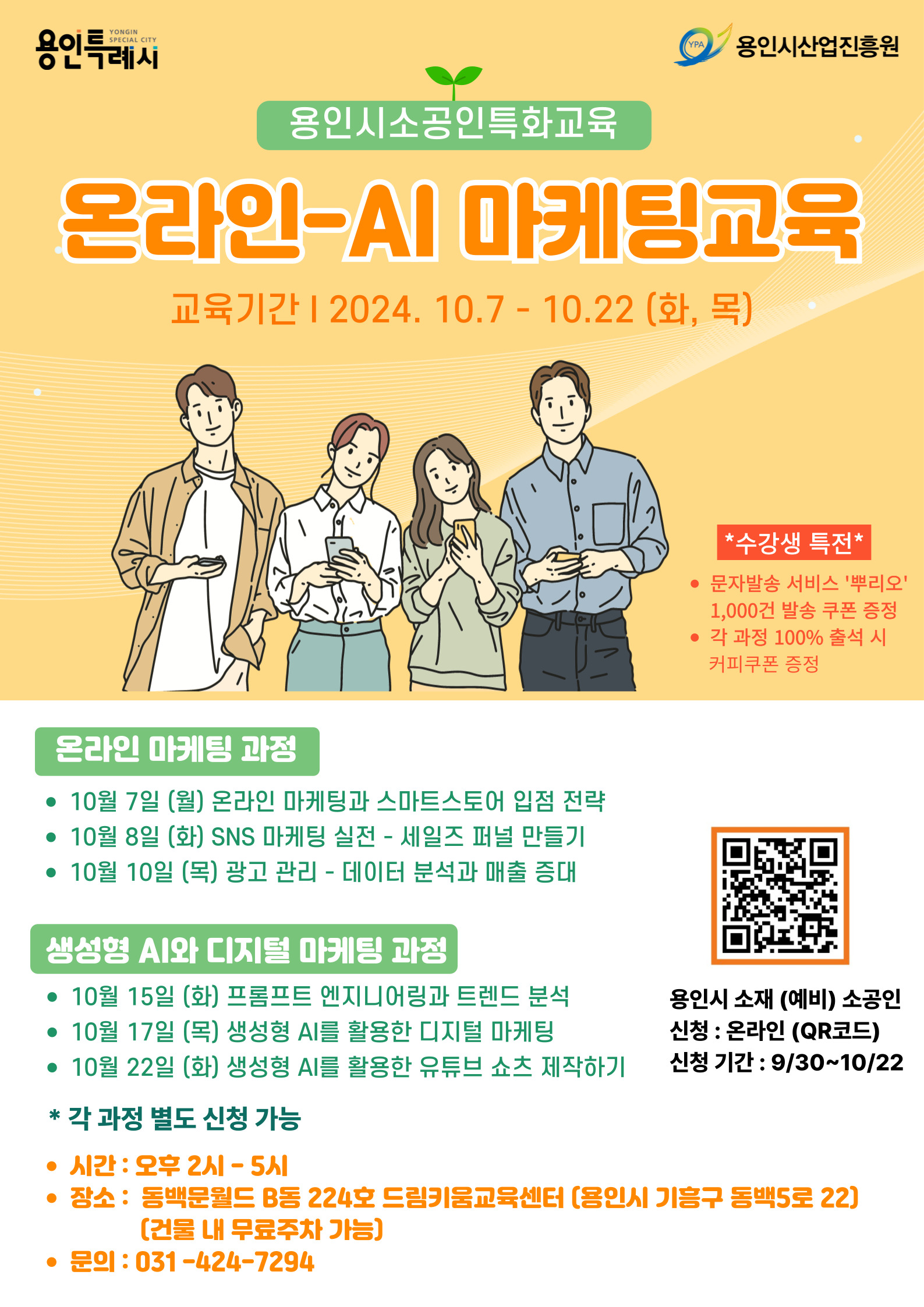 용인시소공인특화교육 온라인-AI 마케팅교육 교육기간 | 2024. 10.7 - 10.22 (화, 목) *수강생 특전* • 문자발송 서비스 '뿌리오' 1,000건 발송 쿠폰 증정 • 각 과정 100% 출석 시 커피쿠폰 증정 온라인 마케팅 과정 • 10월 7일 (월) 온라인 마케팅과 스마트스토어 입점 전략 • 10월 8일 (화) SNS 마케팅 실전 - 세일즈 퍼널 만들기 • 10월 10일 (목) 광고 관리 - 데이터 분석과 매출 증대 생성형 AI와 디지털 마케팅 과정 • 10월 15일 (화) 프롬프트 엔지니어링과 트렌드 분석 • 10월 17일 (목) 생성형 AI를 활용한 디지털 마케팅 • 10월 22일 (화) 생성형 AI를 활용한 유튜브 쇼츠 제작하기 * 각 과정 별도 신청 가능 • 시간: 오후 2시-5시 • 장소: 동백문월드 B동 224호 드림키움교육센터 [용인시 기흥구 동백5로 22) [건물 내 무료주차 가능] • 문의: 031-424-7294 용인시 소재 (예비) 소공인 신청 : 온라인 (QR코드) 신청 기간 : 9/30~10/22