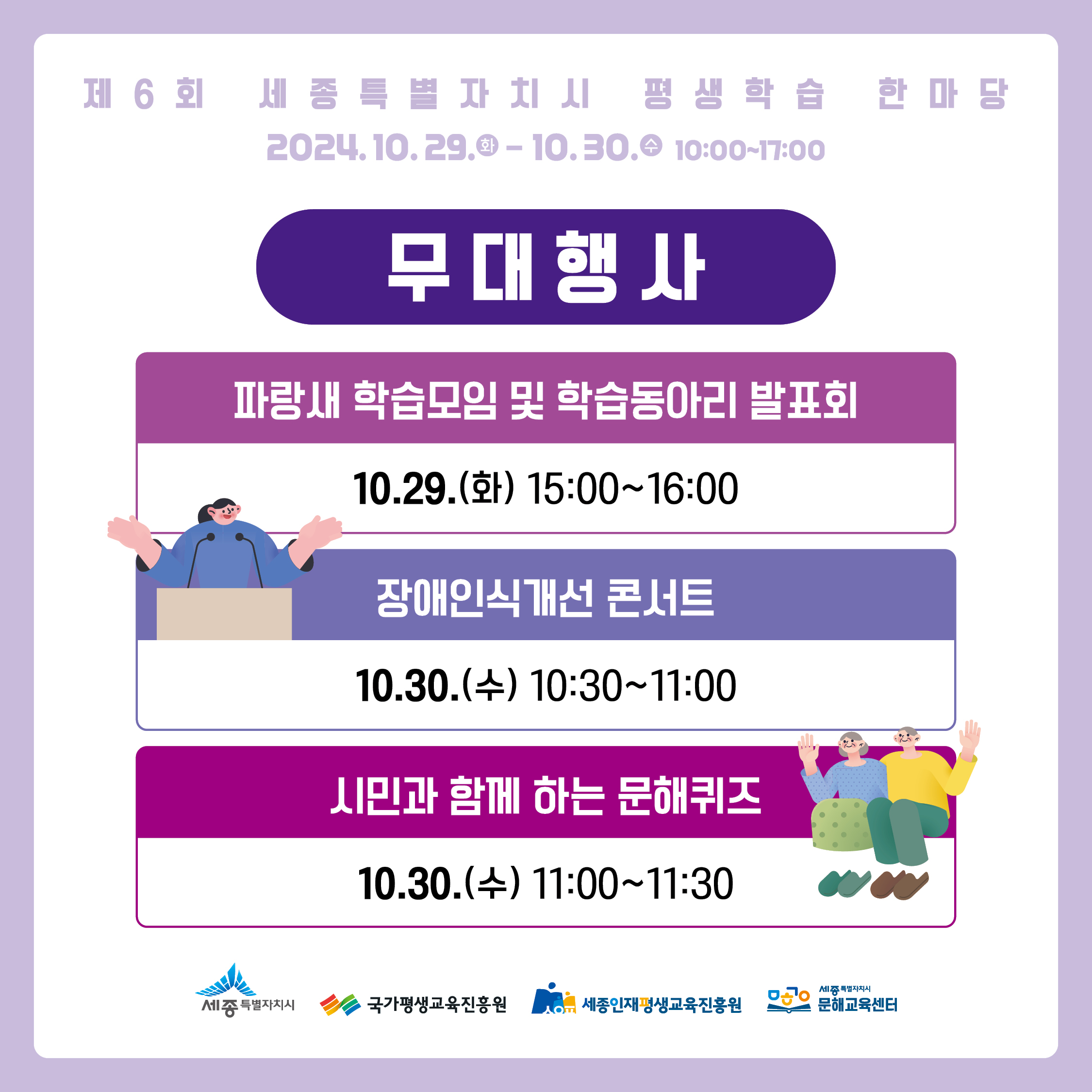 제6회 세종특별자치시 평생학습 한마당 2024.10.29.0-10.30. 10:00~17:00. (무대행사) -파랑새 학습모임 및 학습동아리 발표회 10.29.(화) 15:00~16:00 - 장애인식개선 콘서트 10.30.(수) 10:30~11:00 - 시민과 함께 하는 문해퀴즈 10.30.(수) 11:00~11:30