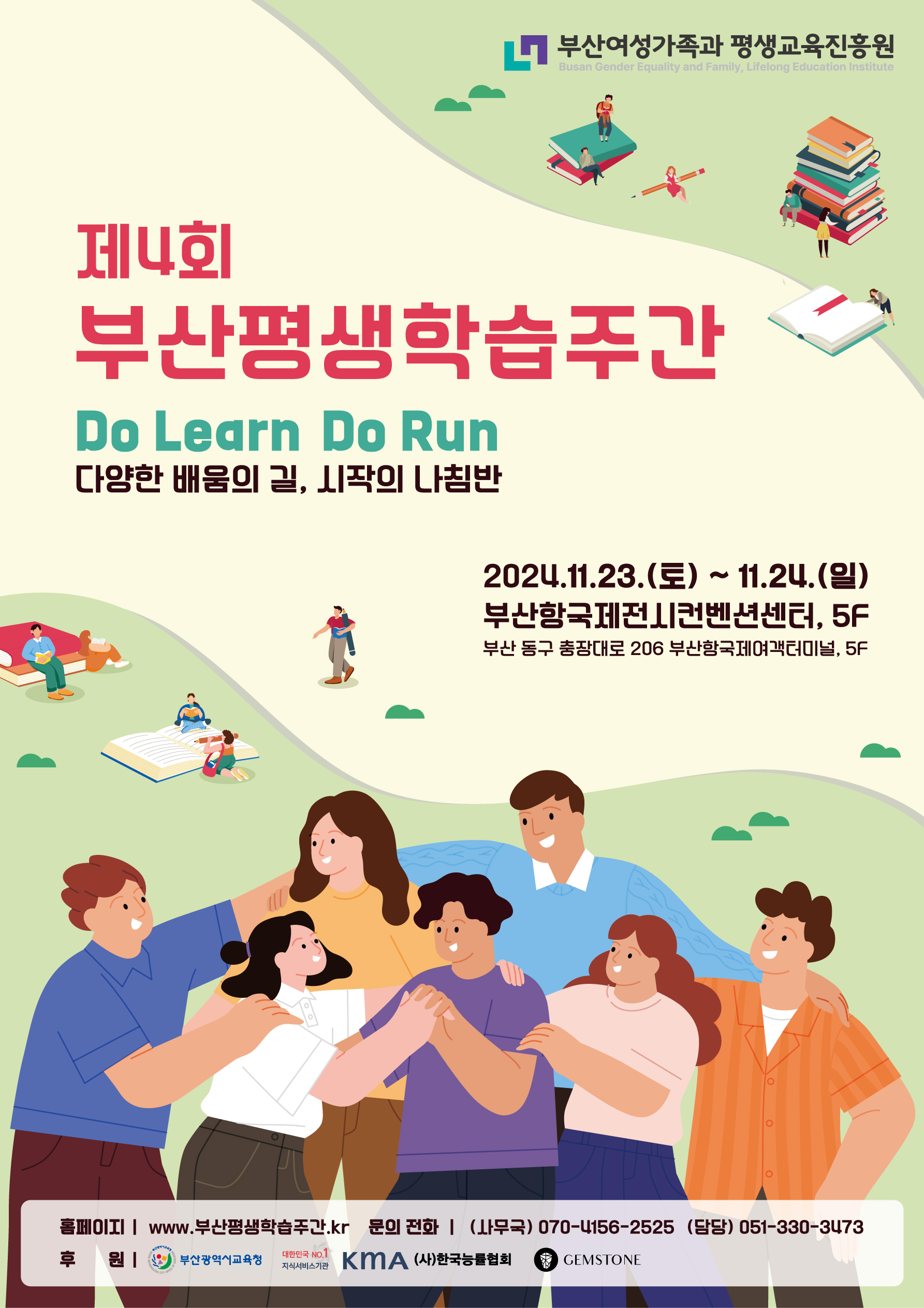 제4회 부산평생학습주간 Do Learn Do Run 다양한 배움의 길, 시작의 나침반 2024.11.23.(토) ~ 11.24.(일) 부산항국제전시컨벤션센터, 5F 부산 동구 충장대로 206 부산항국제여객터미널, 5F 홈페이지 | www.부산평생학습주간.kr 문의 전화 | (사무국) 070-4156-2525 (담당) 051-330-3473 후원 | 부산광역시교육청, 대한민국NO.1 지식서비스기관 KMA (사)한국능률협회 GEMSTONE