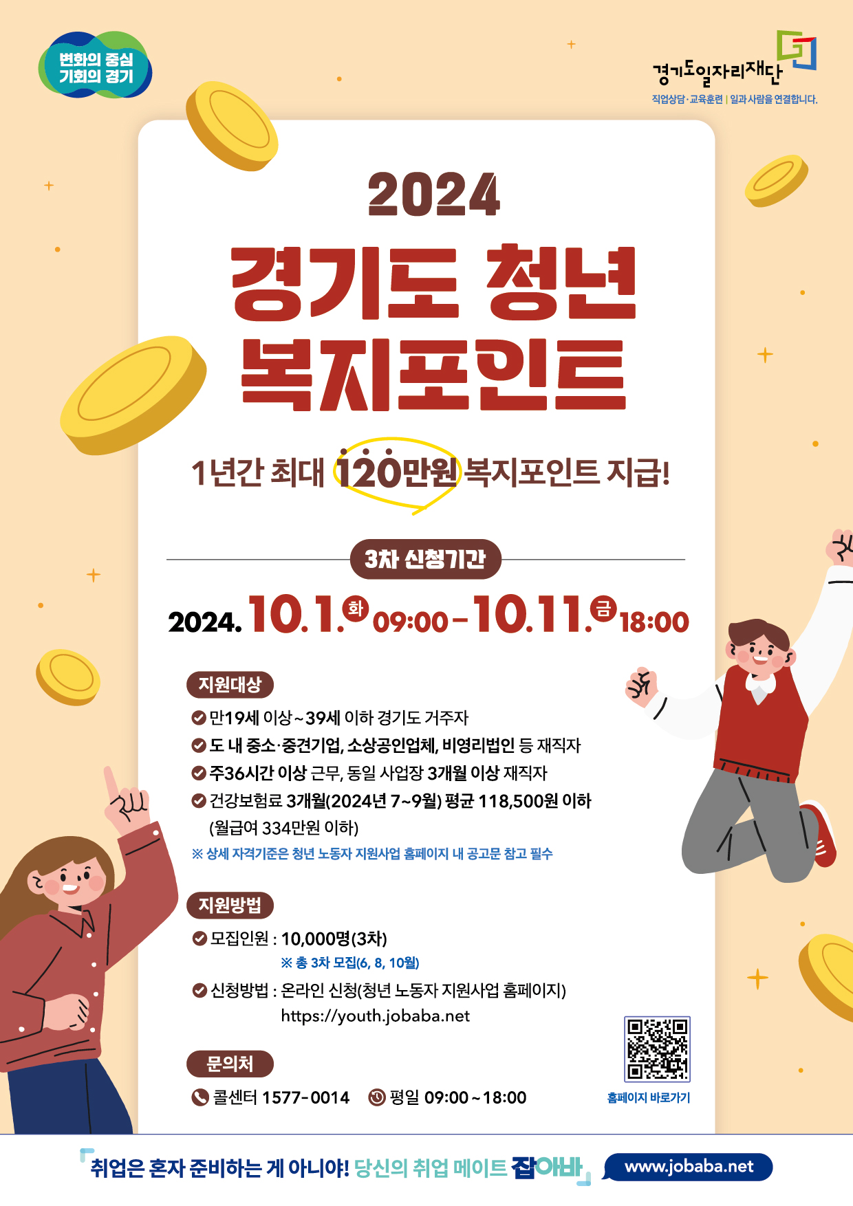 2024 경기도 청년 복지포인트 1년간 최대 120만원 복지포인트 지급! 3차 신청기간 2024.10.1.화 09:00-10.11.금 18:00 지원대상 만19세 이상~39세 이하 경기도 거주자, 도내 중소·중견기업, 소상공인업체, 비영리법인 등 재직자, 주36시간 이상 근무, 동일 사업장 3개월 이상 재직자, 건강보험료 3개월(2024년 7~9월) 평균 118,500원 이하 (월급여 334만원 이하) 상세 자격기준은 청년 노동자 지원사업 홈페이지 내 공고문 참고 필수 지원방법 모집인원 : 10,000명(3차) ※총 3차 모집(6, 8, 10월) 신청방법 : 온라인 신청(청년 노동자 지원사업 홈페이지) https://youth.jobaba.net 문의처: 콜센터 1577-0014 평일 09:00~18:00 취업은 혼자 준비하는 게 아니야! 당신의 취업 메이트 잡아바 www.jobaba.net